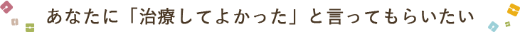 あなたに「治療してよかった」と言ってもらいたい